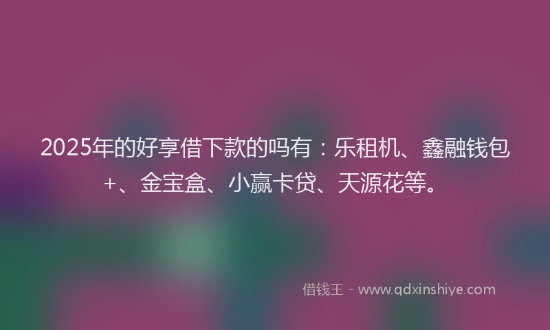 2025年的好享借下款的吗有：乐租机、鑫融钱包+、金宝盒、小赢卡贷、天源花等。