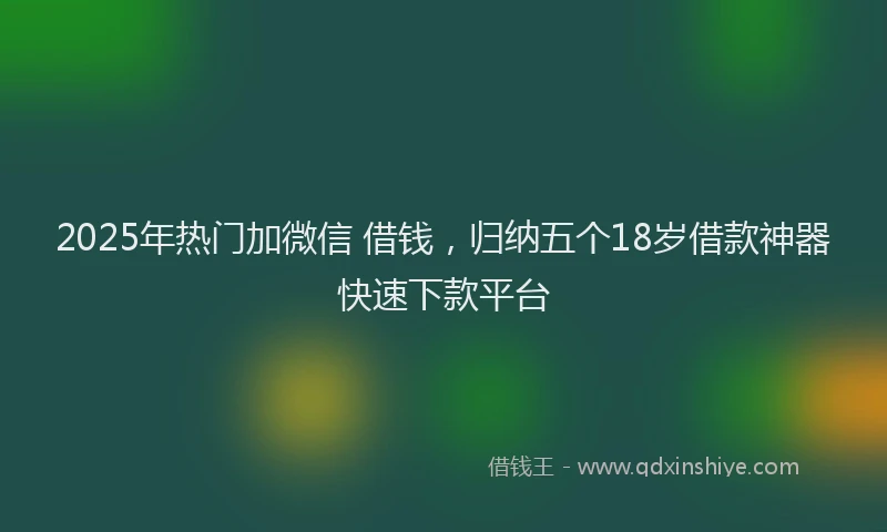 2025年热门加微信 借钱，归纳五个18岁借款神器快速下款平台