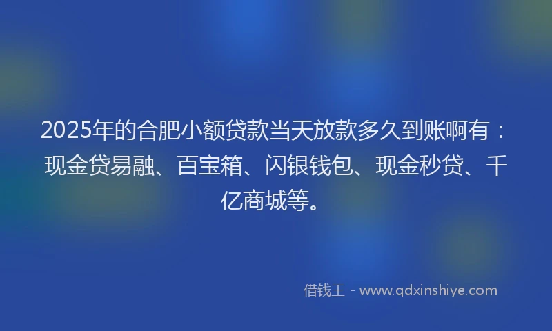 2025年的合肥小额贷款当天放款多久到账啊有：现金贷易融、百宝箱、闪银钱包、现金秒贷、千亿商城等。