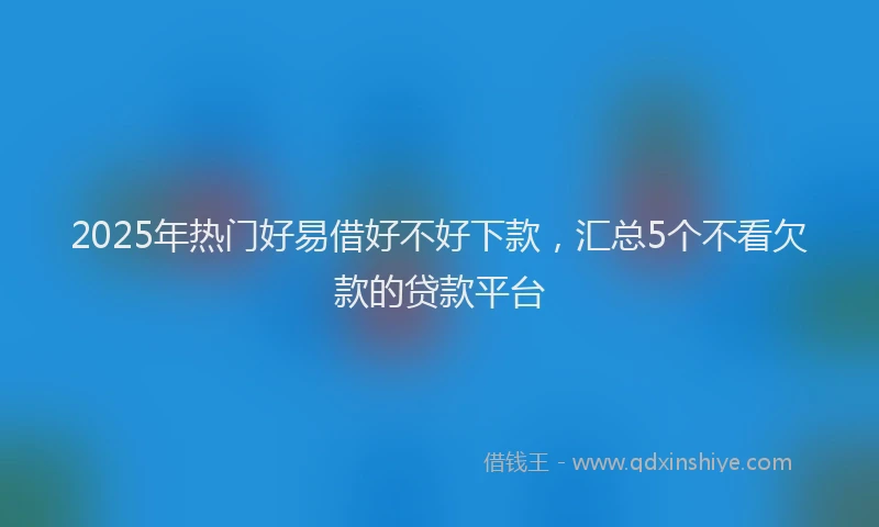 2025年热门好易借好不好下款，汇总5个不看欠款的贷款平台