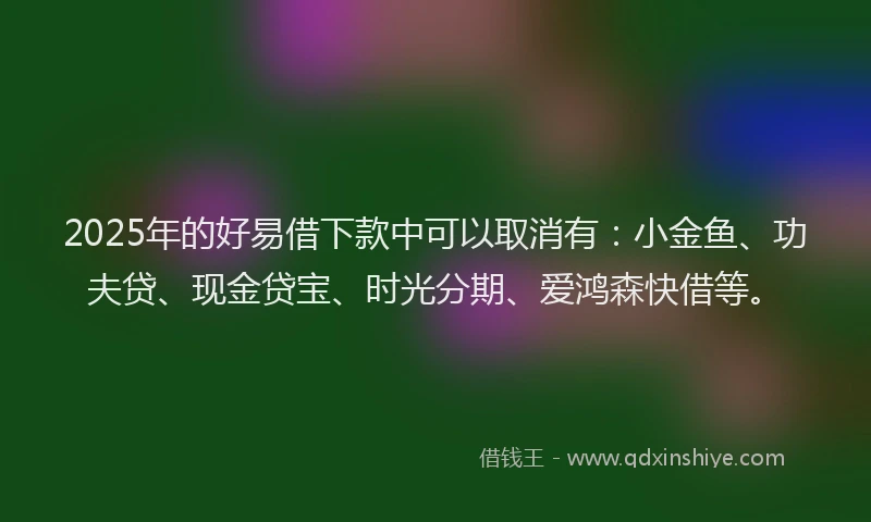 2025年的好易借下款中可以取消有：小金鱼、功夫贷、现金贷宝、时光分期、爱鸿森快借等。