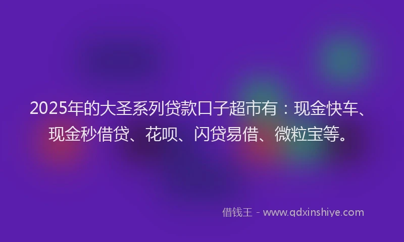 2025年的大圣系列贷款口子超市有：现金快车、现金秒借贷、花呗、闪贷易借、微粒宝等。