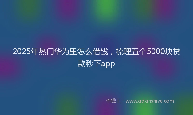 2025年热门华为里怎么借钱，梳理五个5000块贷款秒下app