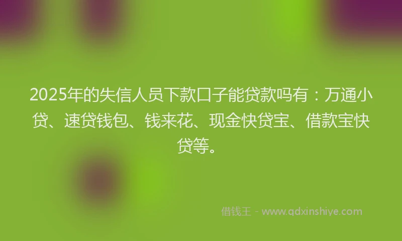 2025年的失信人员下款口子能贷款吗有：万通小贷、速贷钱包、钱来花、现金快贷宝、借款宝快贷等。
