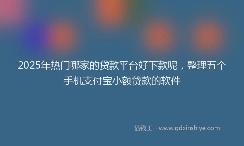 2025年热门哪家的贷款平台好下款呢，整理五个手机支付宝小额贷款的软件