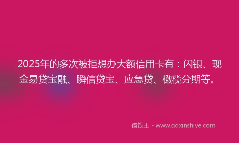 2025年的多次被拒想办大额信用卡有：闪银、现金易贷宝融、瞬信贷宝、应急贷、橄榄分期等。