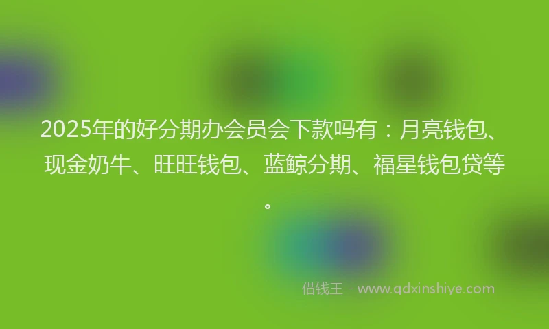 2025年的好分期办会员会下款吗有：月亮钱包、现金奶牛、旺旺钱包、蓝鲸分期、福星钱包贷等。