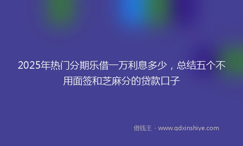 2025年热门分期乐借一万利息多少，总结五个不用面签和芝麻分的贷款口子
