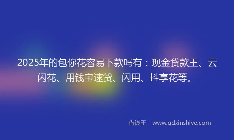 2025年的包你花容易下款吗有：现金贷款王、云闪花、用钱宝速贷、闪用、抖享花等。
