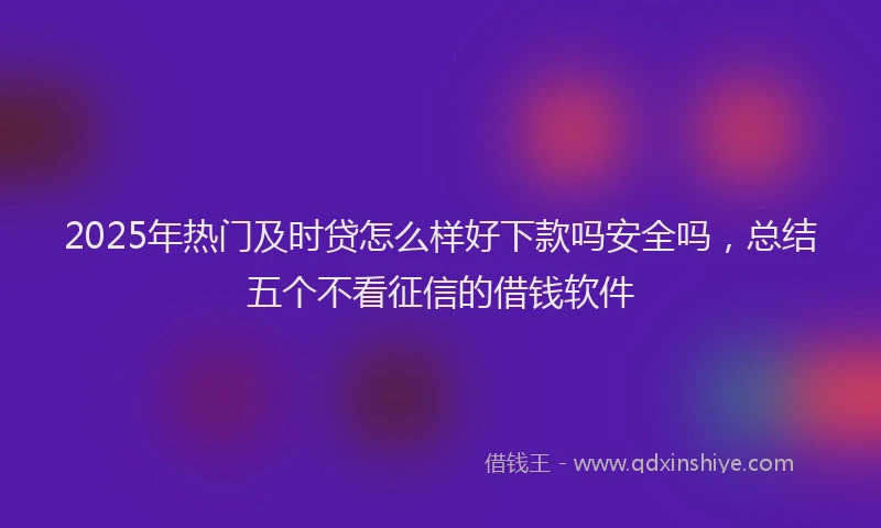2025年热门及时贷怎么样好下款吗安全吗，总结五个不看征信的借钱软件
