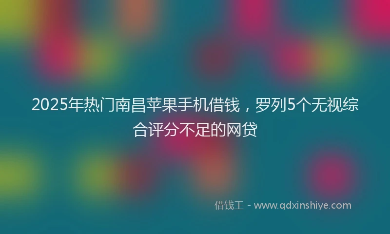 2025年热门南昌苹果手机借钱，罗列5个无视综合评分不足的网贷