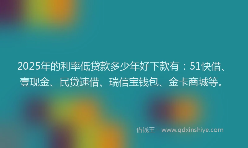 2025年的利率低贷款多少年好下款有：51快借、壹现金、民贷速借、瑞信宝钱包、金卡商城等。