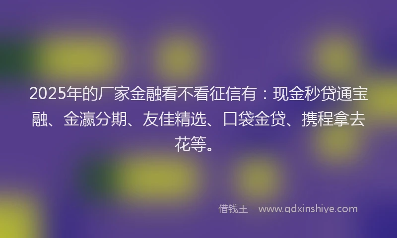 2025年的厂家金融看不看征信有：现金秒贷通宝融、金瀛分期、友佳精选、口袋金贷、携程拿去花等。