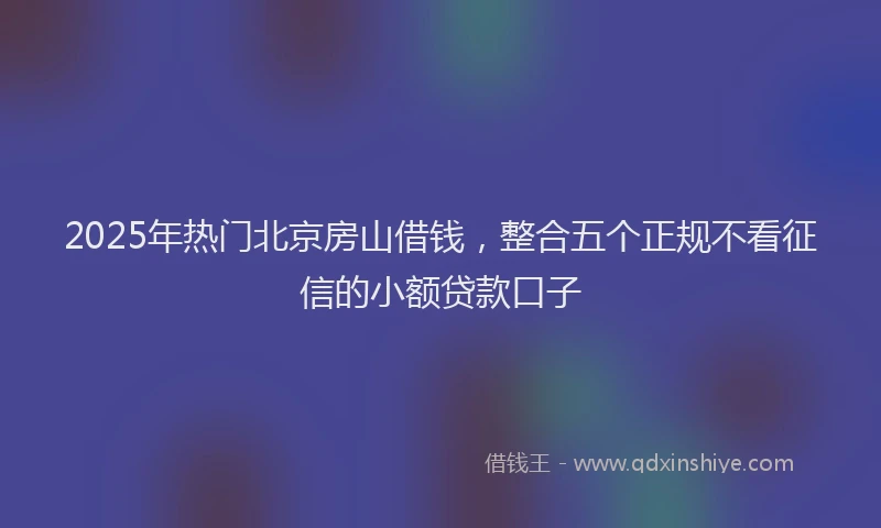 2025年热门北京房山借钱，整合五个正规不看征信的小额贷款口子