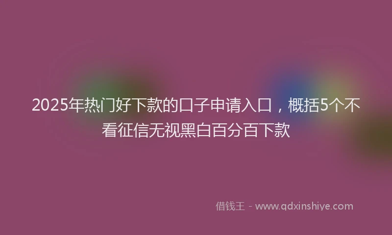 2025年热门好下款的口子申请入口，概括5个不看征信无视黑白百分百下款