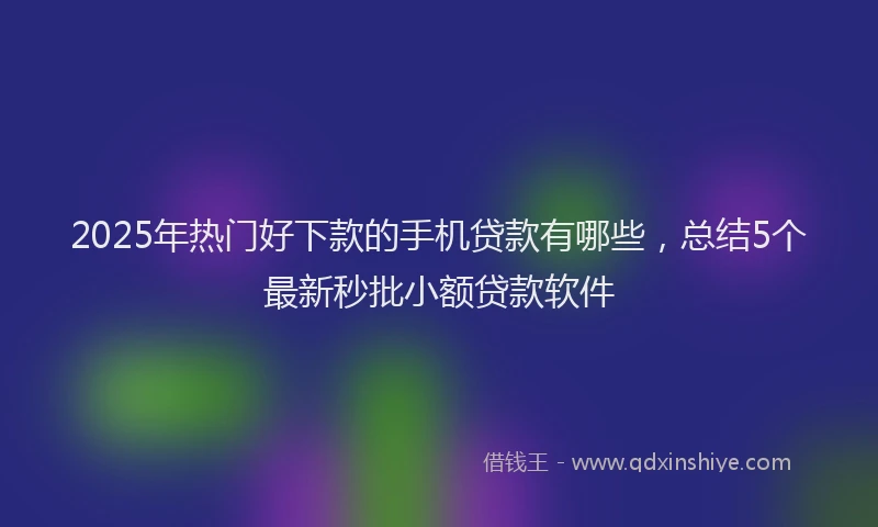 2025年热门好下款的手机贷款有哪些，总结5个最新秒批小额贷款软件