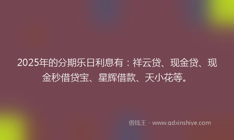 2025年的分期乐日利息有：祥云贷、现金贷、现金秒借贷宝、星辉借款、天小花等。