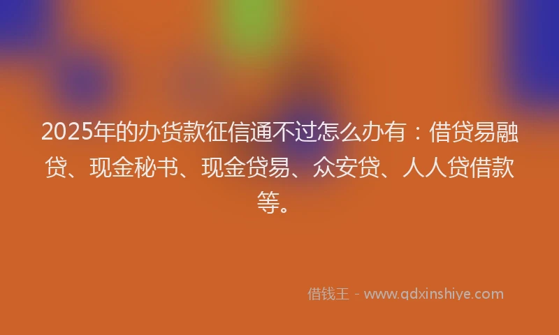 2025年的办货款征信通不过怎么办有：借贷易融贷、现金秘书、现金贷易、众安贷、人人贷借款等。