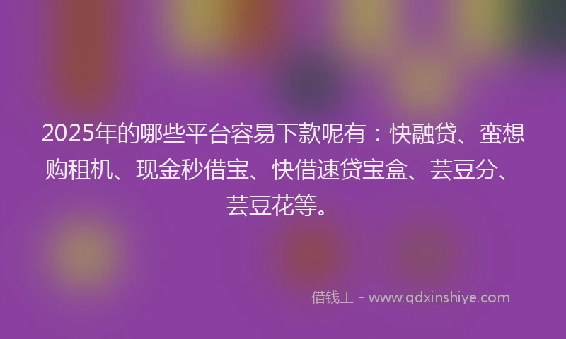 2025年的哪些平台容易下款呢有：快融贷、蛮想购租机、现金秒借宝、快借速贷宝盒、芸豆分、芸豆花等。