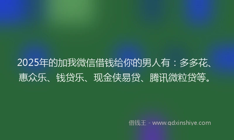 2025年的加我微信借钱给你的男人有：多多花、惠众乐、钱贷乐、现金侠易贷、腾讯微粒贷等。