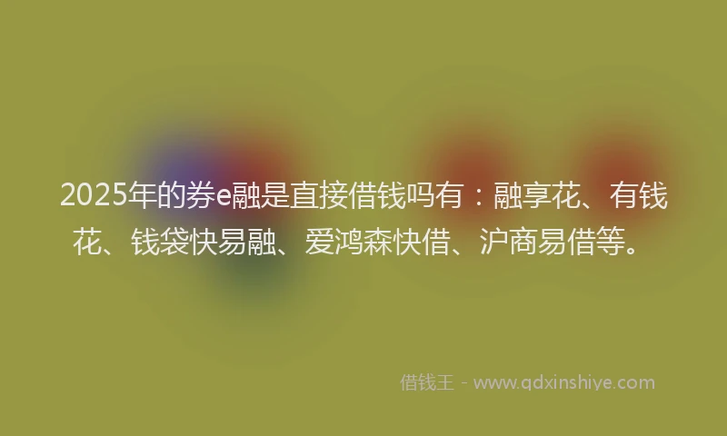 2025年的券e融是直接借钱吗有：融享花、有钱花、钱袋快易融、爱鸿森快借、沪商易借等。