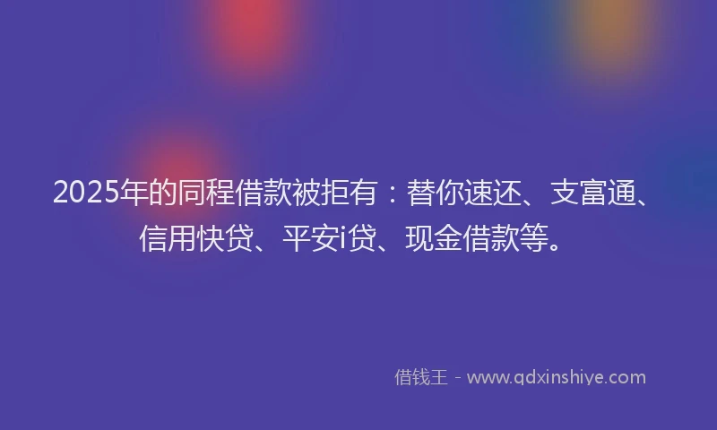 2025年的同程借款被拒有：替你速还、支富通、信用快贷、平安i贷、现金借款等。