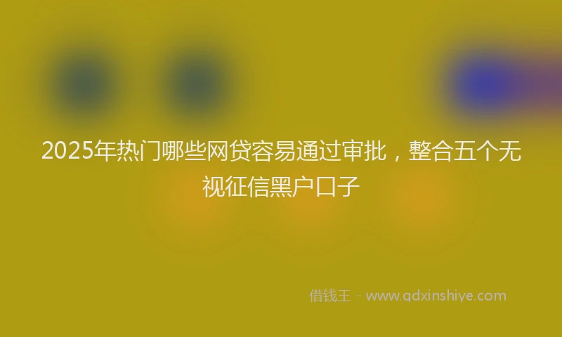 2025年热门哪些网贷容易通过审批，整合五个无视征信黑户口子