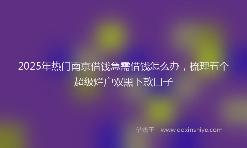 2025年热门南京借钱急需借钱怎么办，梳理五个超级烂户双黑下款口子