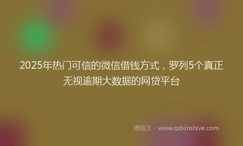 2025年热门可信的微信借钱方式，罗列5个真正无视逾期大数据的网贷平台