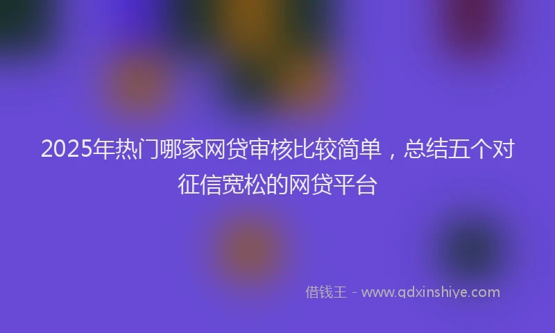 2025年热门哪家网贷审核比较简单，总结五个对征信宽松的网贷平台