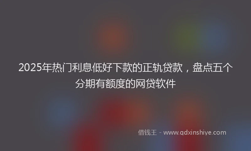 2025年热门利息低好下款的正轨贷款，盘点五个分期有额度的网贷软件