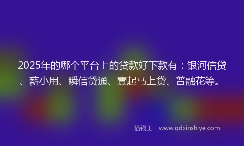 2025年的哪个平台上的贷款好下款有：银河信贷、薪小用、瞬信贷通、壹起马上贷、普融花等。