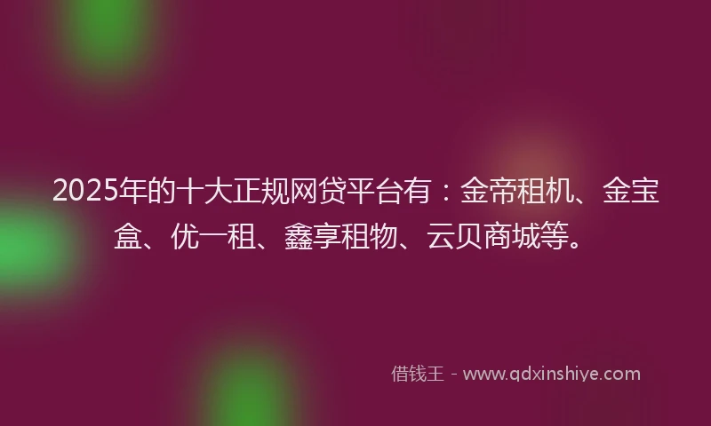 2025年的十大正规网贷平台有：金帝租机、金宝盒、优一租、鑫享租物、云贝商城等。