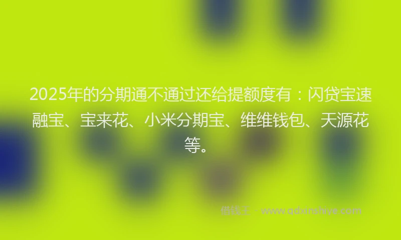 2025年的分期通不通过还给提额度有：闪贷宝速融宝、宝来花、小米分期宝、维维钱包、天源花等。