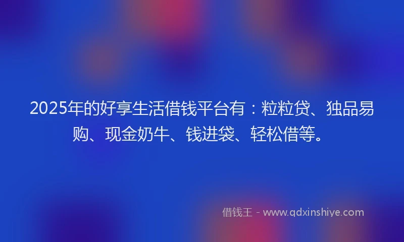 2025年的好享生活借钱平台有：粒粒贷、独品易购、现金奶牛、钱进袋、轻松借等。