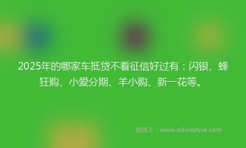 2025年的哪家车抵贷不看征信好过有：闪银、蜂狂购、小爱分期、羊小购、新一花等。