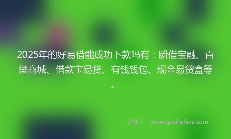2025年的好易借能成功下款吗有：瞬借宝融、百樂商城、借款宝易贷、有钱钱包、现金易贷盒等。