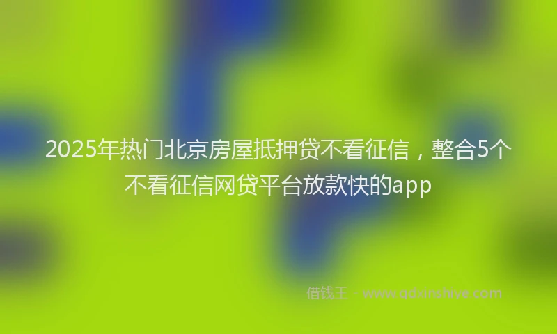 2025年热门北京房屋抵押贷不看征信，整合5个不看征信网贷平台放款快的app