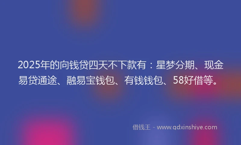 2025年的向钱贷四天不下款有：星梦分期、现金易贷通途、融易宝钱包、有钱钱包、58好借等。