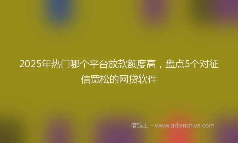 2025年热门哪个平台放款额度高，盘点5个对征信宽松的网贷软件