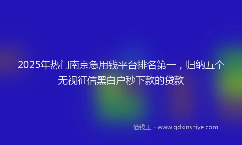 2025年热门南京急用钱平台排名第一，归纳五个无视征信黑白户秒下款的贷款