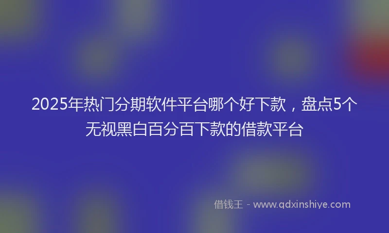 2025年热门分期软件平台哪个好下款，盘点5个无视黑白百分百下款的借款平台