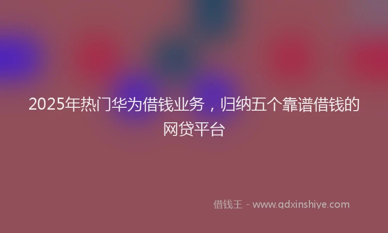 2025年热门华为借钱业务，归纳五个靠谱借钱的网贷平台