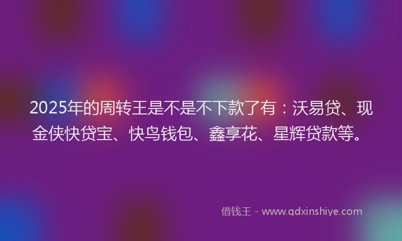2025年的周转王是不是不下款了有：沃易贷、现金侠快贷宝、快鸟钱包、鑫享花、星辉贷款等。
