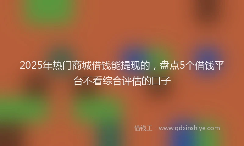 2025年热门商城借钱能提现的，盘点5个借钱平台不看综合评估的口子