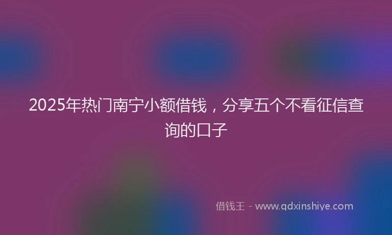 2025年热门南宁小额借钱，分享五个不看征信查询的口子