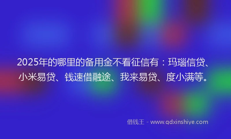 2025年的哪里的备用金不看征信有：玛瑙信贷、小米易贷、钱速借融途、我来易贷、度小满等。