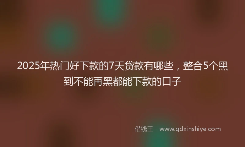 2025年热门好下款的7天贷款有哪些，整合5个黑到不能再黑都能下款的口子