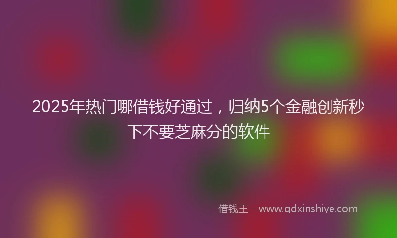 2025年热门哪借钱好通过，归纳5个金融创新秒下不要芝麻分的软件