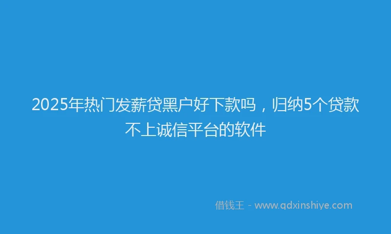 2025年热门发薪贷黑户好下款吗，归纳5个贷款不上诚信平台的软件